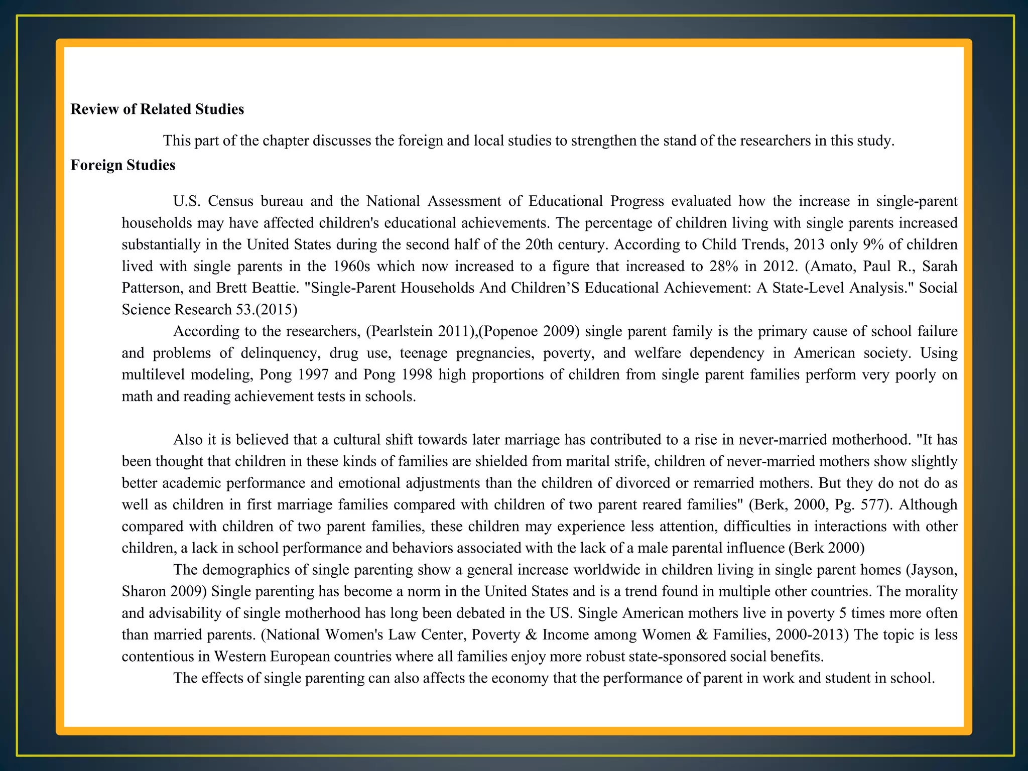 Review of Related Studies
This part of the chapter discusses the foreign and local studies to strengthen the stand of the researchers in this study.
Foreign Studies
U.S. Census bureau and the National Assessment of Educational Progress evaluated how the increase in single-parent
households may have affected children's educational achievements. The percentage of children living with single parents increased
substantially in the United States during the second half of the 20th century. According to Child Trends, 2013 only 9% of children
lived with single parents in the 1960s which now increased to a figure that increased to 28% in 2012. (Amato, Paul R., Sarah
Patterson, and Brett Beattie. "Single-Parent Households And Children’S Educational Achievement: A State-Level Analysis." Social
Science Research 53.(2015)
According to the researchers, (Pearlstein 2011),(Popenoe 2009) single parent family is the primary cause of school failure
and problems of delinquency, drug use, teenage pregnancies, poverty, and welfare dependency in American society. Using
multilevel modeling, Pong 1997 and Pong 1998 high proportions of children from single parent families perform very poorly on
math and reading achievement tests in schools.
Also it is believed that a cultural shift towards later marriage has contributed to a rise in never-married motherhood. "It has
been thought that children in these kinds of families are shielded from marital strife, children of never-married mothers show slightly
better academic performance and emotional adjustments than the children of divorced or remarried mothers. But they do not do as
well as children in first marriage families compared with children of two parent reared families" (Berk, 2000, Pg. 577). Although
compared with children of two parent families, these children may experience less attention, difficulties in interactions with other
children, a lack in school performance and behaviors associated with the lack of a male parental influence (Berk 2000)
The demographics of single parenting show a general increase worldwide in children living in single parent homes (Jayson,
Sharon 2009) Single parenting has become a norm in the United States and is a trend found in multiple other countries. The morality
and advisability of single motherhood has long been debated in the US. Single American mothers live in poverty 5 times more often
than married parents. (National Women's Law Center, Poverty & Income among Women & Families, 2000-2013) The topic is less
contentious in Western European countries where all families enjoy more robust state-sponsored social benefits.
The effects of single parenting can also affects the economy that the performance of parent in work and student in school.
 