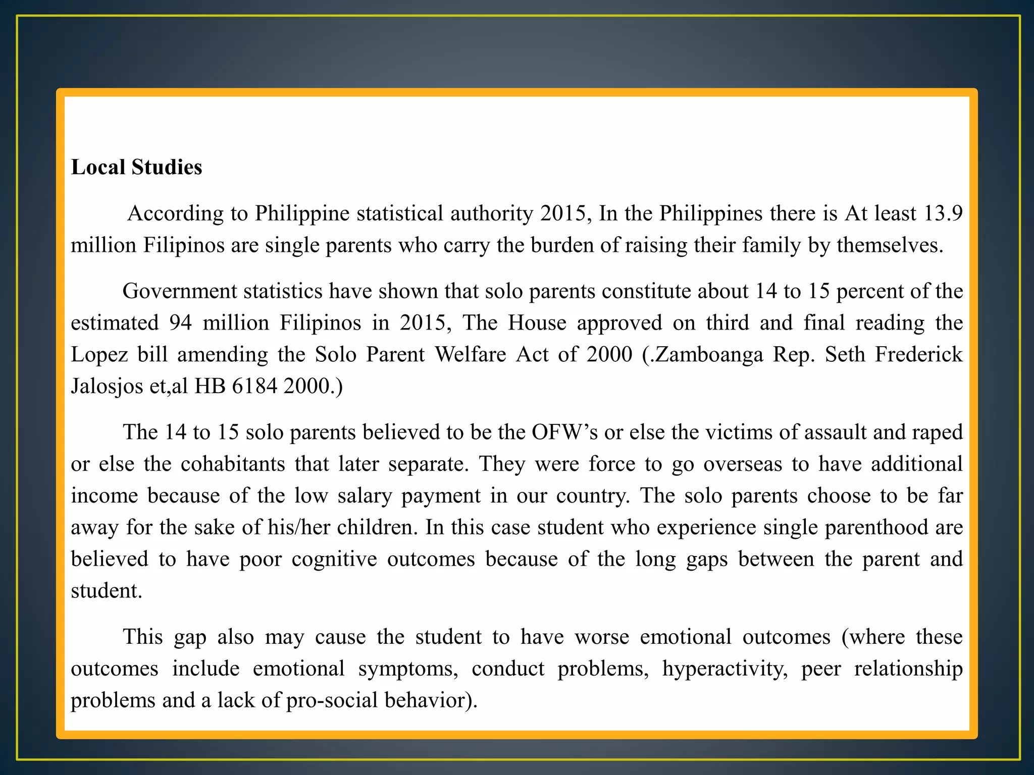 Local Studies
According to Philippine statistical authority 2015, In the Philippines there is At least 13.9
million Filipinos are single parents who carry the burden of raising their family by themselves.
Government statistics have shown that solo parents constitute about 14 to 15 percent of the
estimated 94 million Filipinos in 2015, The House approved on third and final reading the
Lopez bill amending the Solo Parent Welfare Act of 2000 (.Zamboanga Rep. Seth Frederick
Jalosjos et,al HB 6184 2000.)
The 14 to 15 solo parents believed to be the OFW’s or else the victims of assault and raped
or else the cohabitants that later separate. They were force to go overseas to have additional
income because of the low salary payment in our country. The solo parents choose to be far
away for the sake of his/her children. In this case student who experience single parenthood are
believed to have poor cognitive outcomes because of the long gaps between the parent and
student.
This gap also may cause the student to have worse emotional outcomes (where these
outcomes include emotional symptoms, conduct problems, hyperactivity, peer relationship
problems and a lack of pro-social behavior).
 