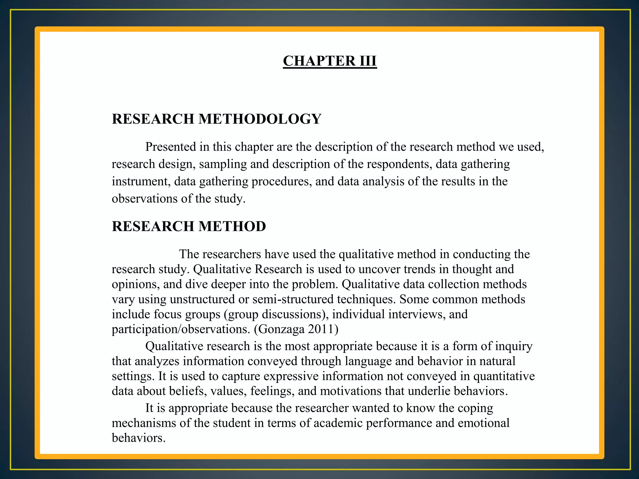 CHAPTER III
RESEARCH METHODOLOGY
Presented in this chapter are the description of the research method we used,
research design, sampling and description of the respondents, data gathering
instrument, data gathering procedures, and data analysis of the results in the
observations of the study.
RESEARCH METHOD
The researchers have used the qualitative method in conducting the
research study. Qualitative Research is used to uncover trends in thought and
opinions, and dive deeper into the problem. Qualitative data collection methods
vary using unstructured or semi-structured techniques. Some common methods
include focus groups (group discussions), individual interviews, and
participation/observations. (Gonzaga 2011)
Qualitative research is the most appropriate because it is a form of inquiry
that analyzes information conveyed through language and behavior in natural
settings. It is used to capture expressive information not conveyed in quantitative
data about beliefs, values, feelings, and motivations that underlie behaviors.
It is appropriate because the researcher wanted to know the coping
mechanisms of the student in terms of academic performance and emotional
behaviors.
 