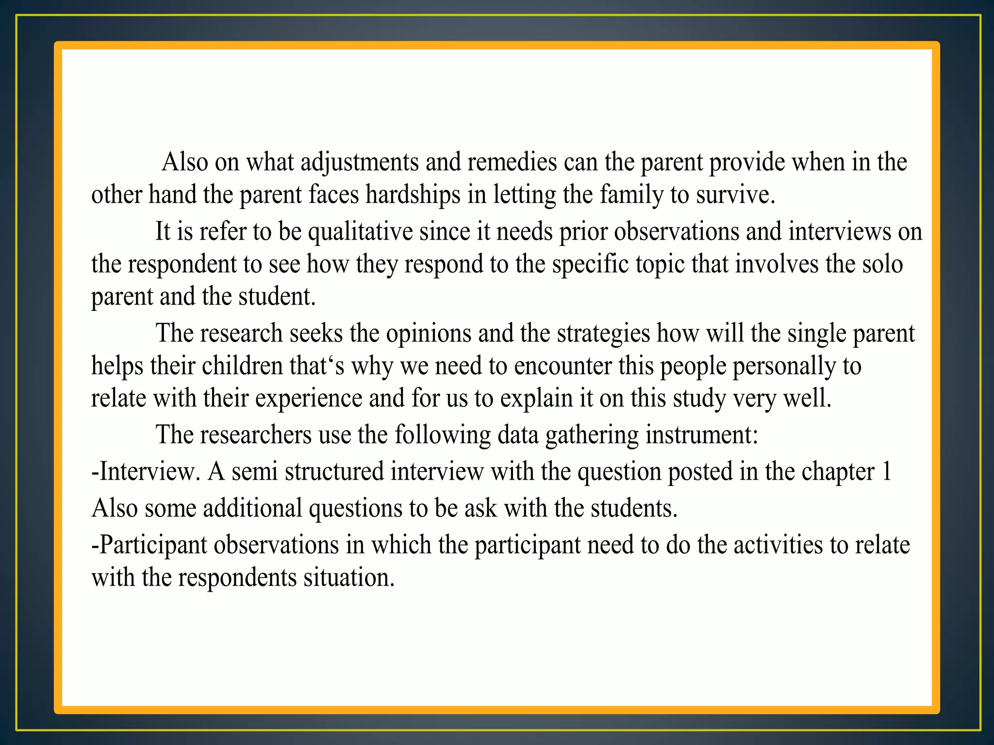 Also on what adjustments and remedies can the parent provide when in the
other hand the parent faces hardships in letting the family to survive.
It is refer to be qualitative since it needs prior observations and interviews on
the respondent to see how they respond to the specific topic that involves the solo
parent and the student.
The research seeks the opinions and the strategies how will the single parent
helps their children that‘s why we need to encounter this people personally to
relate with their experience and for us to explain it on this study very well.
The researchers use the following data gathering instrument:
-Interview. A semi structured interview with the question posted in the chapter 1
Also some additional questions to be ask with the students.
-Participant observations in which the participant need to do the activities to relate
with the respondents situation.
 