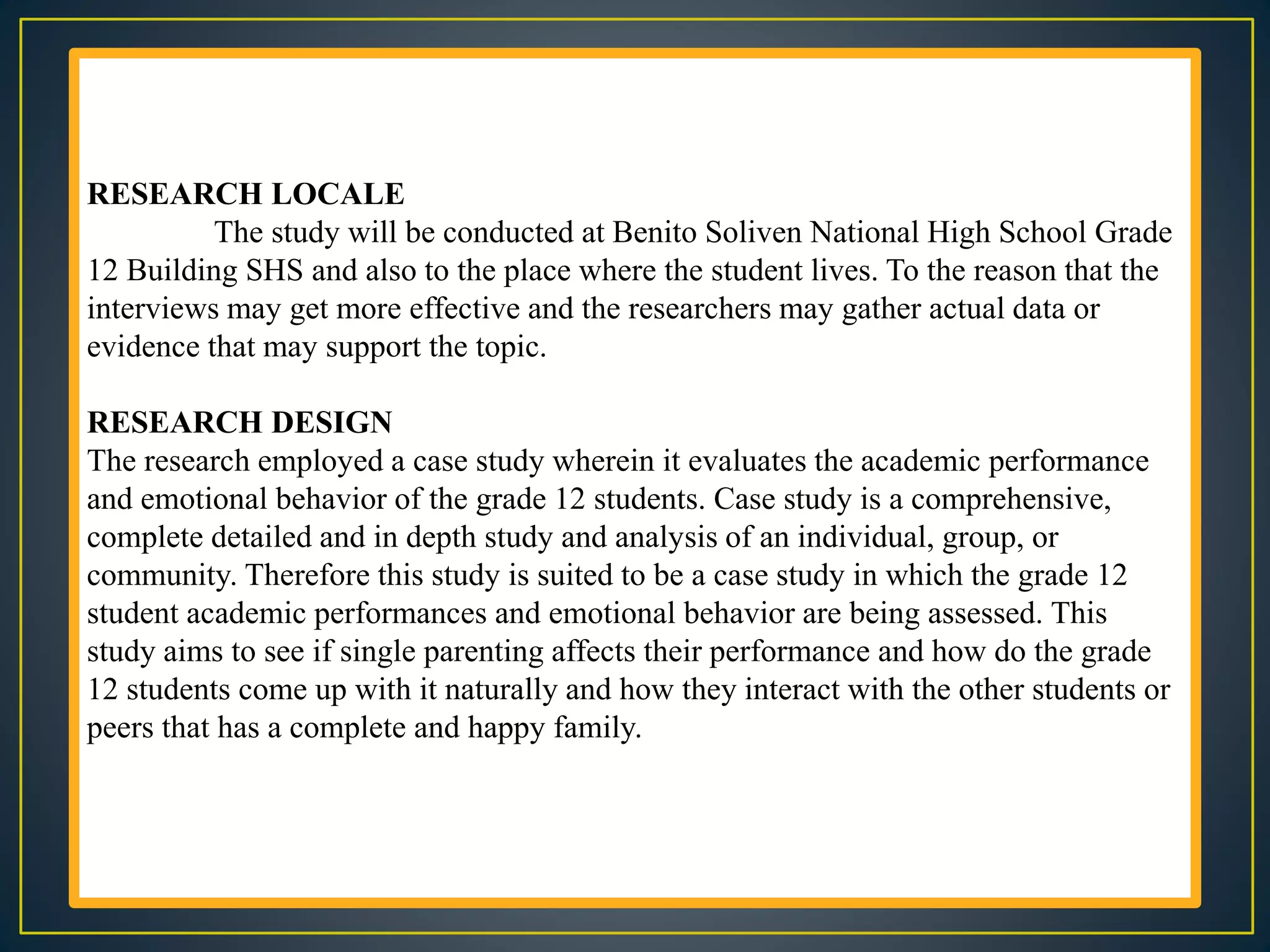 RESEARCH LOCALE
The study will be conducted at Benito Soliven National High School Grade
12 Building SHS and also to the place where the student lives. To the reason that the
interviews may get more effective and the researchers may gather actual data or
evidence that may support the topic.
RESEARCH DESIGN
The research employed a case study wherein it evaluates the academic performance
and emotional behavior of the grade 12 students. Case study is a comprehensive,
complete detailed and in depth study and analysis of an individual, group, or
community. Therefore this study is suited to be a case study in which the grade 12
student academic performances and emotional behavior are being assessed. This
study aims to see if single parenting affects their performance and how do the grade
12 students come up with it naturally and how they interact with the other students or
peers that has a complete and happy family.
 