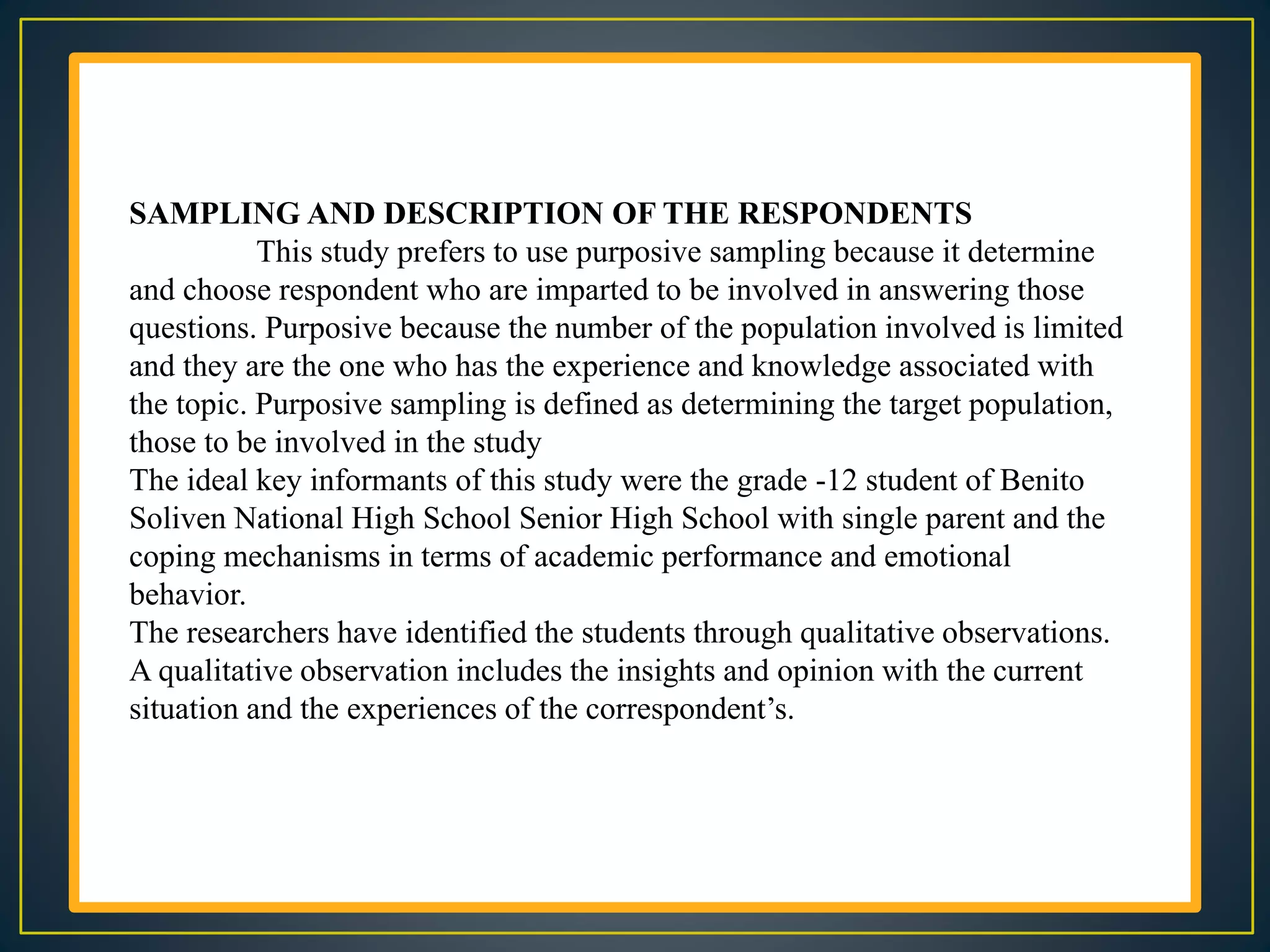 SAMPLING AND DESCRIPTION OF THE RESPONDENTS
This study prefers to use purposive sampling because it determine
and choose respondent who are imparted to be involved in answering those
questions. Purposive because the number of the population involved is limited
and they are the one who has the experience and knowledge associated with
the topic. Purposive sampling is defined as determining the target population,
those to be involved in the study
The ideal key informants of this study were the grade -12 student of Benito
Soliven National High School Senior High School with single parent and the
coping mechanisms in terms of academic performance and emotional
behavior.
The researchers have identified the students through qualitative observations.
A qualitative observation includes the insights and opinion with the current
situation and the experiences of the correspondent’s.
 