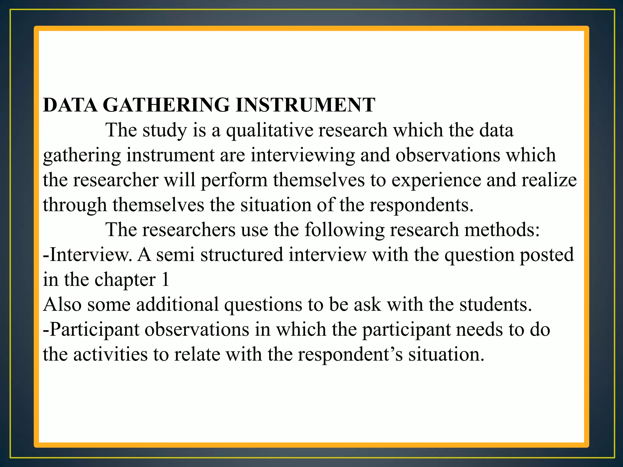 DATA GATHERING INSTRUMENT
The study is a qualitative research which the data
gathering instrument are interviewing and observations which
the researcher will perform themselves to experience and realize
through themselves the situation of the respondents.
The researchers use the following research methods:
-Interview. A semi structured interview with the question posted
in the chapter 1
Also some additional questions to be ask with the students.
-Participant observations in which the participant needs to do
the activities to relate with the respondent’s situation.
 
