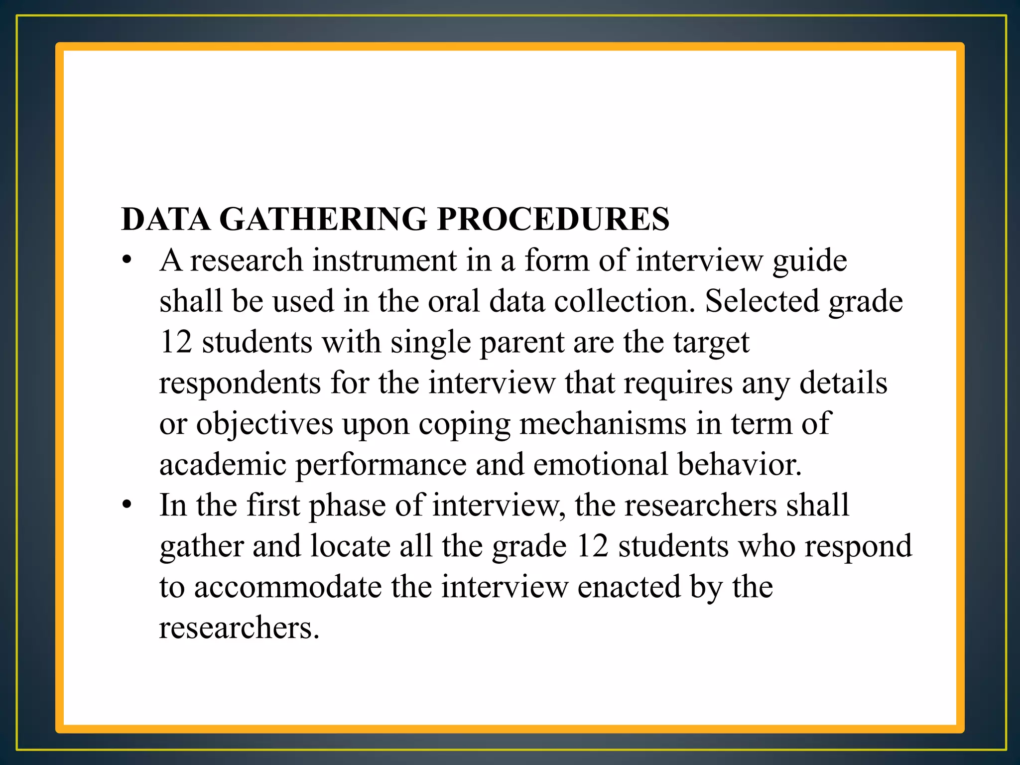 DATA GATHERING PROCEDURES
• A research instrument in a form of interview guide
shall be used in the oral data collection. Selected grade
12 students with single parent are the target
respondents for the interview that requires any details
or objectives upon coping mechanisms in term of
academic performance and emotional behavior.
• In the first phase of interview, the researchers shall
gather and locate all the grade 12 students who respond
to accommodate the interview enacted by the
researchers.
 