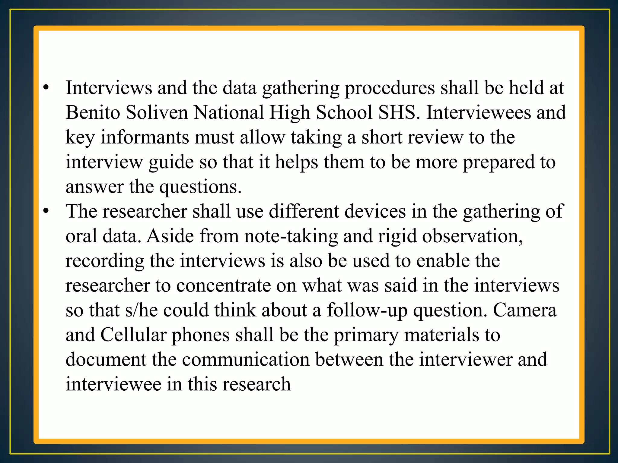 • Interviews and the data gathering procedures shall be held at
Benito Soliven National High School SHS. Interviewees and
key informants must allow taking a short review to the
interview guide so that it helps them to be more prepared to
answer the questions.
• The researcher shall use different devices in the gathering of
oral data. Aside from note-taking and rigid observation,
recording the interviews is also be used to enable the
researcher to concentrate on what was said in the interviews
so that s/he could think about a follow-up question. Camera
and Cellular phones shall be the primary materials to
document the communication between the interviewer and
interviewee in this research
 