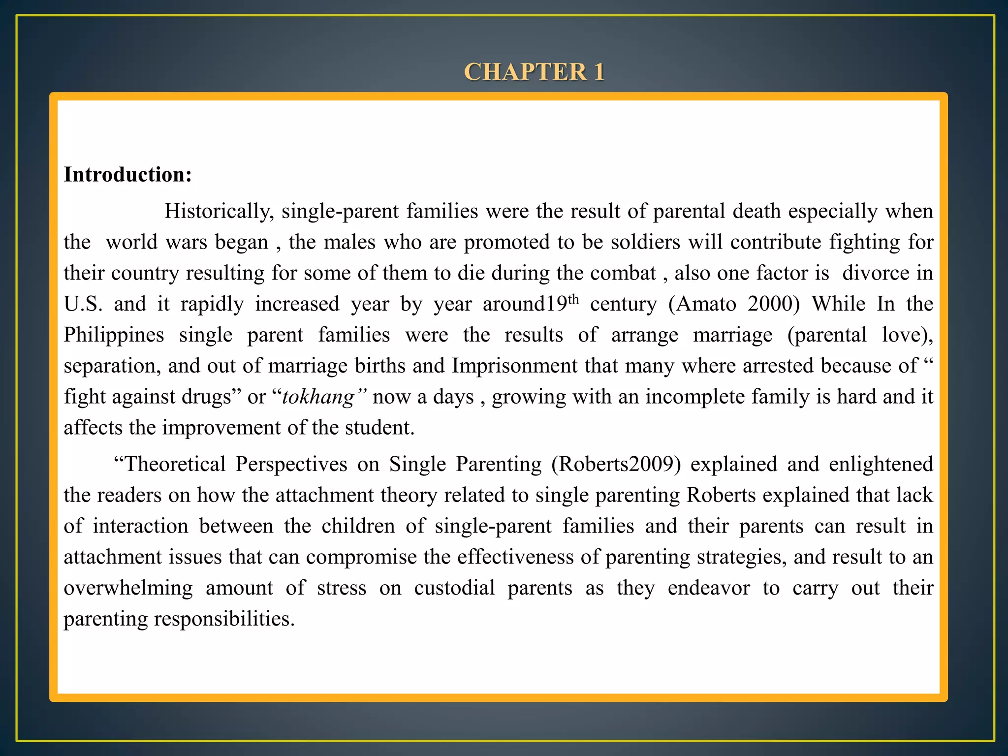 Introduction:
Historically, single-parent families were the result of parental death especially when
the world wars began , the males who are promoted to be soldiers will contribute fighting for
their country resulting for some of them to die during the combat , also one factor is divorce in
U.S. and it rapidly increased year by year around19th century (Amato 2000) While In the
Philippines single parent families were the results of arrange marriage (parental love),
separation, and out of marriage births and Imprisonment that many where arrested because of “
fight against drugs” or “tokhang” now a days , growing with an incomplete family is hard and it
affects the improvement of the student.
“Theoretical Perspectives on Single Parenting (Roberts2009) explained and enlightened
the readers on how the attachment theory related to single parenting Roberts explained that lack
of interaction between the children of single-parent families and their parents can result in
attachment issues that can compromise the effectiveness of parenting strategies, and result to an
overwhelming amount of stress on custodial parents as they endeavor to carry out their
parenting responsibilities.
CHAPTER 1
 