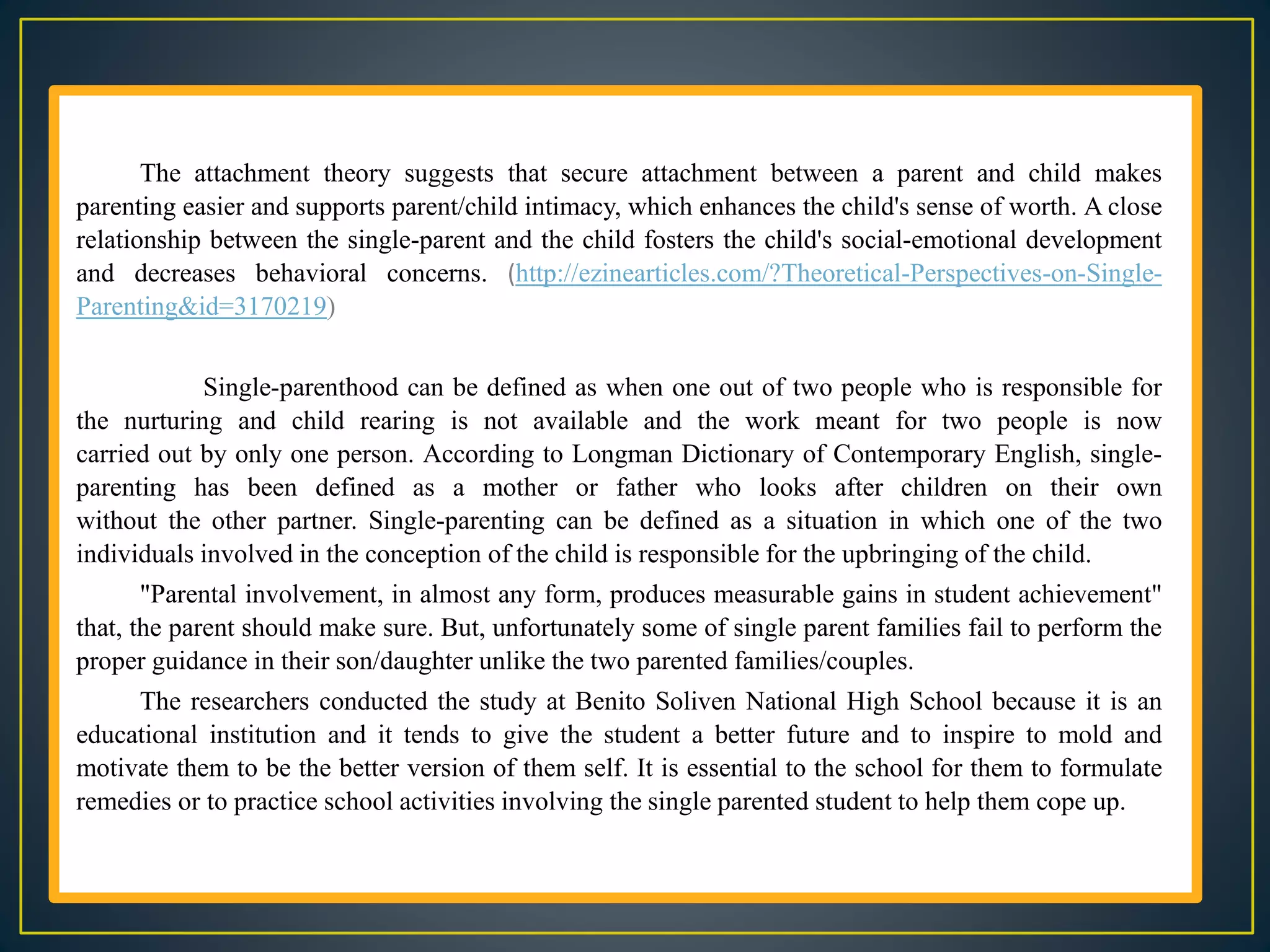 The attachment theory suggests that secure attachment between a parent and child makes
parenting easier and supports parent/child intimacy, which enhances the child's sense of worth. A close
relationship between the single-parent and the child fosters the child's social-emotional development
and decreases behavioral concerns. (http://ezinearticles.com/?Theoretical-Perspectives-on-Single-
Parenting&id=3170219)
Single-parenthood can be defined as when one out of two people who is responsible for
the nurturing and child rearing is not available and the work meant for two people is now
carried out by only one person. According to Longman Dictionary of Contemporary English, single-
parenting has been defined as a mother or father who looks after children on their own
without the other partner. Single-parenting can be defined as a situation in which one of the two
individuals involved in the conception of the child is responsible for the upbringing of the child.
"Parental involvement, in almost any form, produces measurable gains in student achievement"
that, the parent should make sure. But, unfortunately some of single parent families fail to perform the
proper guidance in their son/daughter unlike the two parented families/couples.
The researchers conducted the study at Benito Soliven National High School because it is an
educational institution and it tends to give the student a better future and to inspire to mold and
motivate them to be the better version of them self. It is essential to the school for them to formulate
remedies or to practice school activities involving the single parented student to help them cope up.
 