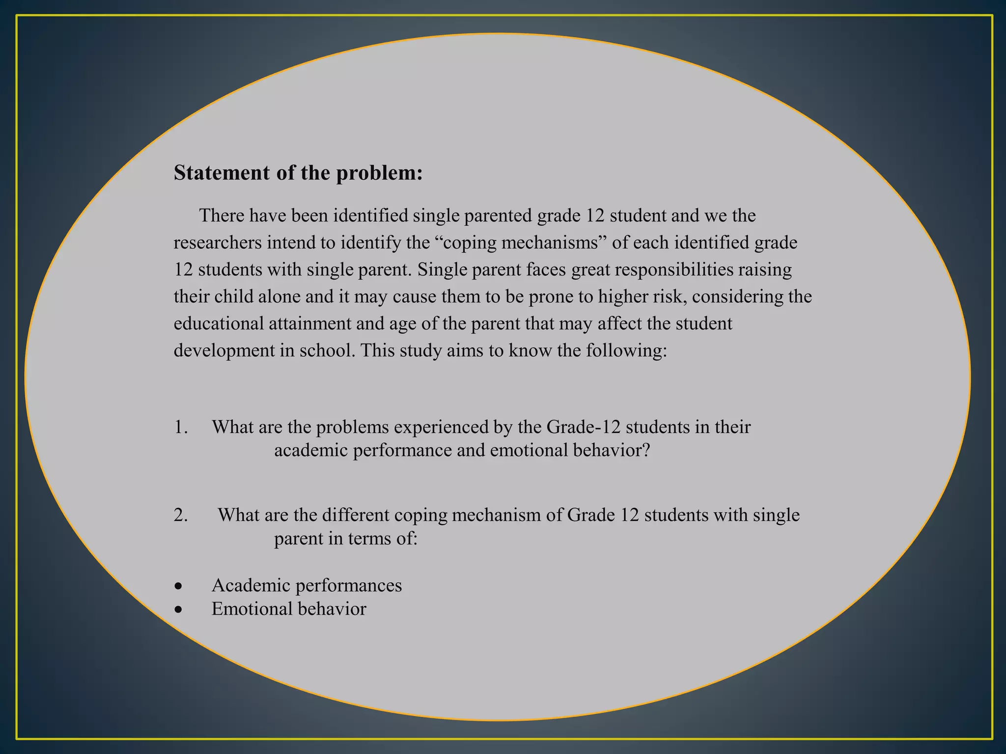 Statement of the problem:
There have been identified single parented grade 12 student and we the
researchers intend to identify the “coping mechanisms” of each identified grade
12 students with single parent. Single parent faces great responsibilities raising
their child alone and it may cause them to be prone to higher risk, considering the
educational attainment and age of the parent that may affect the student
development in school. This study aims to know the following:
1. What are the problems experienced by the Grade-12 students in their
academic performance and emotional behavior?
2. What are the different coping mechanism of Grade 12 students with single
parent in terms of:
 Academic performances
 Emotional behavior
 