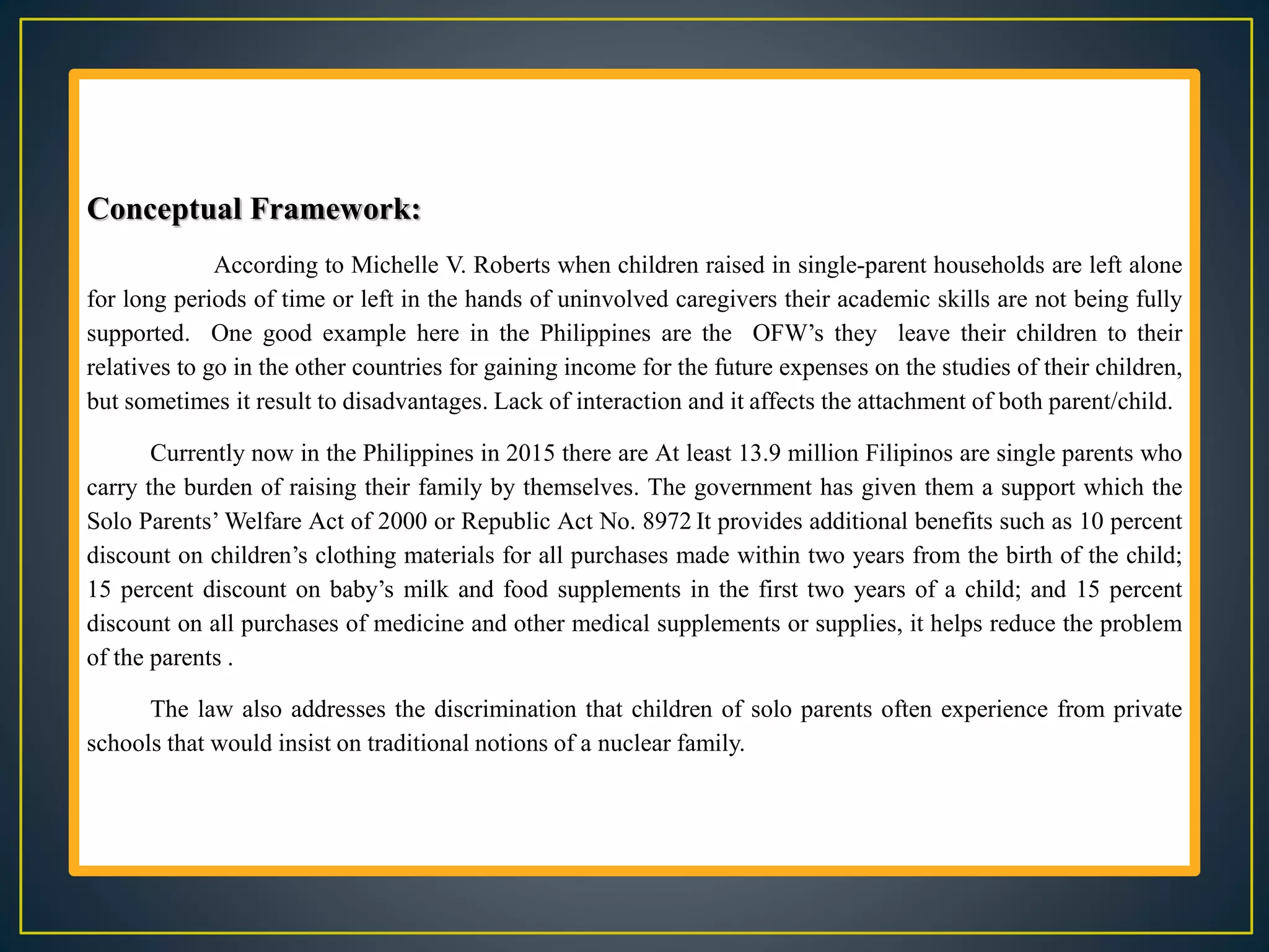 Conceptual Framework:
According to Michelle V. Roberts when children raised in single-parent households are left alone
for long periods of time or left in the hands of uninvolved caregivers their academic skills are not being fully
supported. One good example here in the Philippines are the OFW’s they leave their children to their
relatives to go in the other countries for gaining income for the future expenses on the studies of their children,
but sometimes it result to disadvantages. Lack of interaction and it affects the attachment of both parent/child.
Currently now in the Philippines in 2015 there are At least 13.9 million Filipinos are single parents who
carry the burden of raising their family by themselves. The government has given them a support which the
Solo Parents’ Welfare Act of 2000 or Republic Act No. 8972 It provides additional benefits such as 10 percent
discount on children’s clothing materials for all purchases made within two years from the birth of the child;
15 percent discount on baby’s milk and food supplements in the first two years of a child; and 15 percent
discount on all purchases of medicine and other medical supplements or supplies, it helps reduce the problem
of the parents .
The law also addresses the discrimination that children of solo parents often experience from private
schools that would insist on traditional notions of a nuclear family.
 