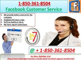 For More Solution Visit
http://www.mailsupportnumber.com/facebook-technical-support-number.html
@ + 1-850-361-8504
1-850-361-8504
Facebook Customer Service
1. We provide better services for the
customer.
2. Available 24 hours a day.
3. Toll free facility is there.
4. We have expert technicians.
 