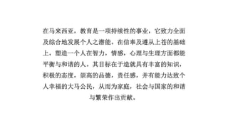 在马来西亚，教育是一项持续性的事业，它致力全面
及综合地发展个人之潜能。在信奉及遵从上苍的基础
上，塑造一个人在智力，情感，心理与生理方面都能
平衡与和谐的人。其目标在于造就具有丰富的知识，
积极的态度，崇高的品德，责任感，并有能力达致个
人幸福的大马公民，从而为家庭，社会与国家的和谐
与繁荣作出贡献。
 