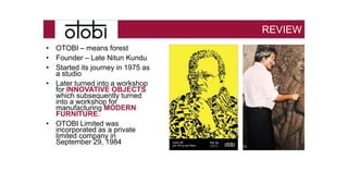 • OTOBI – means forest
• Founder – Late Nitun Kundu
• Started its journey in 1975 as
a studio
• Later turned into a workshop
for INNOVATIVE OBJECTS
which subsequently turned
into a workshop for
manufacturing MODERN
FURNITURE.
• OTOBI Limited was
incorporated as a private
limited company in
September 29, 1984
REVIEW
 