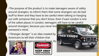 •The purpose of the product is to make teenagers aware of safety
around strangers, to inform them that some strangers can do bad
stuff to them and they have to be careful when talking or hanging
out with someone that you don’t know. Even if east London is one
of the safest places in London, teenagers still have to be careful
around strangers, because you never know what is going through
someone’s mind.
•”Stranger danger” is an idea created by
Americans to tell their children that
strangers are dangerous, even for adults.
 