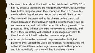 • Because it is an short film, it will not be distributed on DVD, CD or
Blu-ray because teenagers are not gonna buy them, because they
have better things to spend their money on than a 5-7 minutes
movie, which they don’t even know that they will like it or not.
• The movie will be presented at the cinema before the actual
movie, because in the Halloween night a lot of teenagers will go
and see a movie, and that is the perfect time for my movie to be
presented. They will not pay extra money to see the movie, and
then if they like it they will search it to see it again or show to
their friends, which will make the movie more popular.
• Another platform the movie will be presented on is digital
platform. I will upload the video on YouTube, Facebook and I will
online stream it because teenagers are always on their phones
and it is more likely that they will find it and see it there.
 