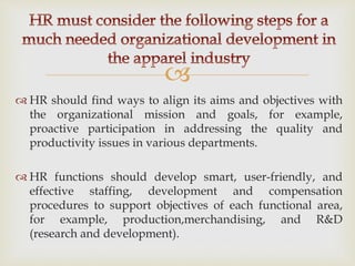 
 HR should find ways to align its aims and objectives with
the organizational mission and goals, for example,
proactive participation in addressing the quality and
productivity issues in various departments.
 HR functions should develop smart, user-friendly, and
effective staffing, development and compensation
procedures to support objectives of each functional area,
for example, production,merchandising, and R&D
(research and development).
 