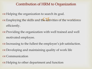 
 Helping the organization to search its goal.
 Employing the skills and the activities of the workforce
efficiently.
 Providing the organization with well trained and well
motivated employee.
 Increasing to the fullest the employee’s job satisfaction.
 Developing and maintaining quality of work life
 Communication
 Helping to other department and function
 