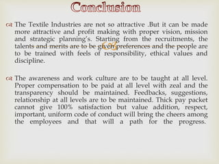 
 The Textile Industries are not so attractive .But it can be made
more attractive and profit making with proper vision, mission
and strategic planning’s. Starting from the recruitments, the
talents and merits are to be given preferences and the people are
to be trained with feels of responsibility, ethical values and
discipline.
 The awareness and work culture are to be taught at all level.
Proper compensation to be paid at all level with zeal and the
transparency should be maintained. Feedbacks, suggestions,
relationship at all levels are to be maintained. Thick pay packet
cannot give 100% satisfaction but value addition, respect,
important, uniform code of conduct will bring the cheers among
the employees and that will a path for the progress.
 