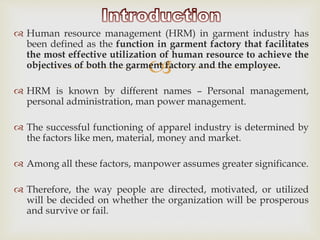 
 Human resource management (HRM) in garment industry has
been defined as the function in garment factory that facilitates
the most effective utilization of human resource to achieve the
objectives of both the garment factory and the employee.
 HRM is known by different names – Personal management,
personal administration, man power management.
 The successful functioning of apparel industry is determined by
the factors like men, material, money and market.
 Among all these factors, manpower assumes greater significance.
 Therefore, the way people are directed, motivated, or utilized
will be decided on whether the organization will be prosperous
and survive or fail.
 