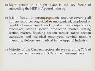 
 Right person in a Right place is the key factor of
succeeding the HRP in Apparel industry.
 It is in fact an important economic resource covering all
human resources organized or unorganized, employed or
capable of employment working at all levels supervisors,
executives, sewing section production master, cutting
section master, finishing section master, fabric section
executives and technical employees, sewing machine
operators, Helpers are involved in the Apparel Industry.
 Majority of the Garment sectors always recruiting 70% of
the women employees and 30% of the men employees.
 
