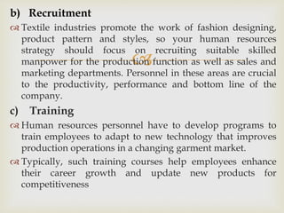 
b) Recruitment
 Textile industries promote the work of fashion designing,
product pattern and styles, so your human resources
strategy should focus on recruiting suitable skilled
manpower for the production function as well as sales and
marketing departments. Personnel in these areas are crucial
to the productivity, performance and bottom line of the
company.
c) Training
 Human resources personnel have to develop programs to
train employees to adapt to new technology that improves
production operations in a changing garment market.
 Typically, such training courses help employees enhance
their career growth and update new products for
competitiveness
 