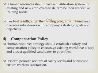 
 . Human resources should have a qualification system for
existing and new employees to determine their respective
training needs.
 For best results, align the training programs in home and
overseas subsidiaries with company’s strategic goals and
objectives.
d) Compensation Policy
 Human resources strategy should establish a salary and
compensation policy to encourage existing workforce to stay
and attract qualified candidates to your firm.
 Perform periodic reviews of salary levels and bonuses to
ensure workers satisfaction.
 
