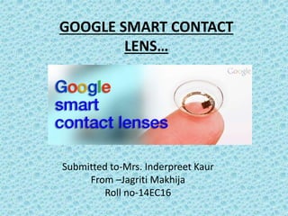GOOGLE SMART CONTACT
LENS…
Submitted to-Mrs. Inderpreet Kaur
From –Jagriti Makhija
Roll no-14EC16
 