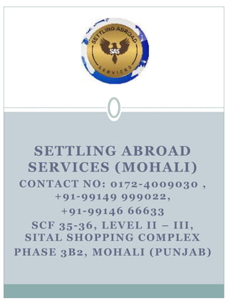 SETTLING ABROAD
SERVICES (MOHALI)
CONTACT NO: 0172-4009030 ,
+91-99149 999022,
+91-99146 66633
SCF 35-36, LEVEL II – III,
SITAL SHOPPING COMPLEX
PHASE 3B2, MOHALI (PUNJAB)
 