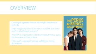 OVERVIEW
 Coming of age teen drama, with slight elements of
comedy.
 Their misconceptions make her an outcast. But is she
really that different to them?
 *name* is an outcast due to their mental illness, using
their camera as their release
 Films such as perks of being a wallflower meets
Submarine
 
