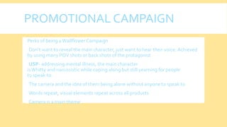 PROMOTIONAL CAMPAIGN
 Perks of being aWallflower Campaign
Don’t want to reveal the main character, just want to hear their voice. Achieved
by using many POV shots or back shots of the protagonist
USP- addressing mental illness, the main character
isWhitty and narcissistic while coping along but still yearning for people
to speak to.
The camera and the idea of them being alone without anyone to speak to
Words repeat, visual elements repeat across all products
Camera is a main theme
 
