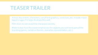 TEASERTRAILER
 Action, key events, characters, use of text graphics, voice over, etc. Include mood-
board images if it helps illustrate this well.
 POV shots to not reveal the characters identity
 Make it clear how the teaser emphasizes the aspects you said were part of the
branding (genre, narrative themes, character representation, etc.)
 