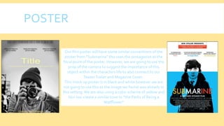 POSTER
Our film poster will have some similar conventions of the
poster from "Submarine" this uses the protagonist as the
focal point of the poster. However, we are going to use the
prop of the camera to suggest the importance of this
object within the characters life to also connect to our
TeaserTrailer and Magazine Cover.
This mock up poster is in black and white however we are
not going to use this as the image we found was already in
this setting.We are also using a color scheme of yellow and
blur too create a similar tone to "the Perks of Being a
Wallflower"
 