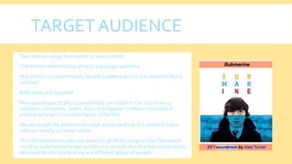 TARGET AUDIENCE
 Teen drama- range from teens to young adults
 The themes of friendship attracts a younger audience
 May attract a predominantly female audience due to the romantic factor
involved
 Both sexes are targeted
 May appeal specifically to people that can relate to the storyline e.g
outsiders, introverts, loners.Also could appear to those interested in
photography as it is a main theme of the film
 We can target the audience through social media as it is aimed at teens
who are usually on social media
 The film Submarine uses one artist for all of the songs in their film which
could've widened the target audience to people that like that artists music.
We could do this too to bring in a different group of people.
 