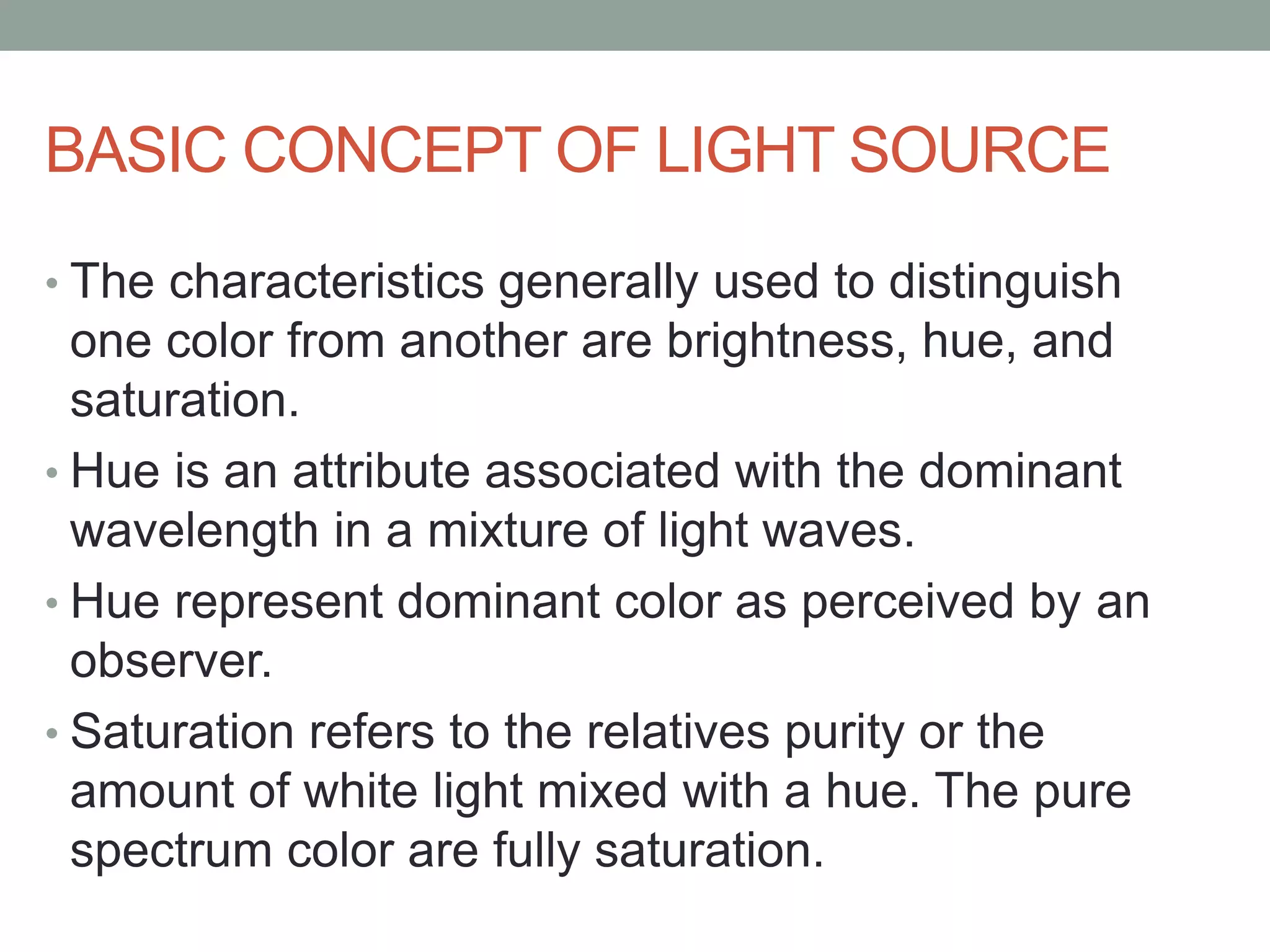 BASIC CONCEPT OF LIGHT SOURCE
• The characteristics generally used to distinguish
one color from another are brightness, hue, and
saturation.
• Hue is an attribute associated with the dominant
wavelength in a mixture of light waves.
• Hue represent dominant color as perceived by an
observer.
• Saturation refers to the relatives purity or the
amount of white light mixed with a hue. The pure
spectrum color are fully saturation.
 