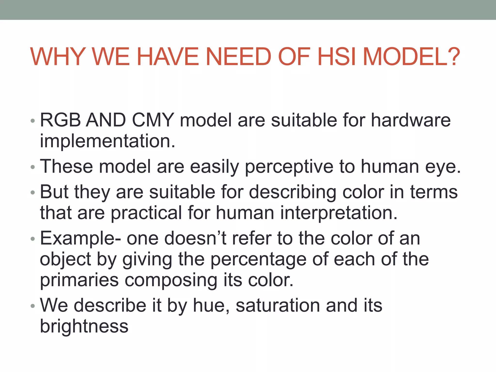 WHY WE HAVE NEED OF HSI MODEL?
• RGB AND CMY model are suitable for hardware
implementation.
• These model are easily perceptive to human eye.
• But they are suitable for describing color in terms
that are practical for human interpretation.
• Example- one doesn’t refer to the color of an
object by giving the percentage of each of the
primaries composing its color.
• We describe it by hue, saturation and its
brightness
 