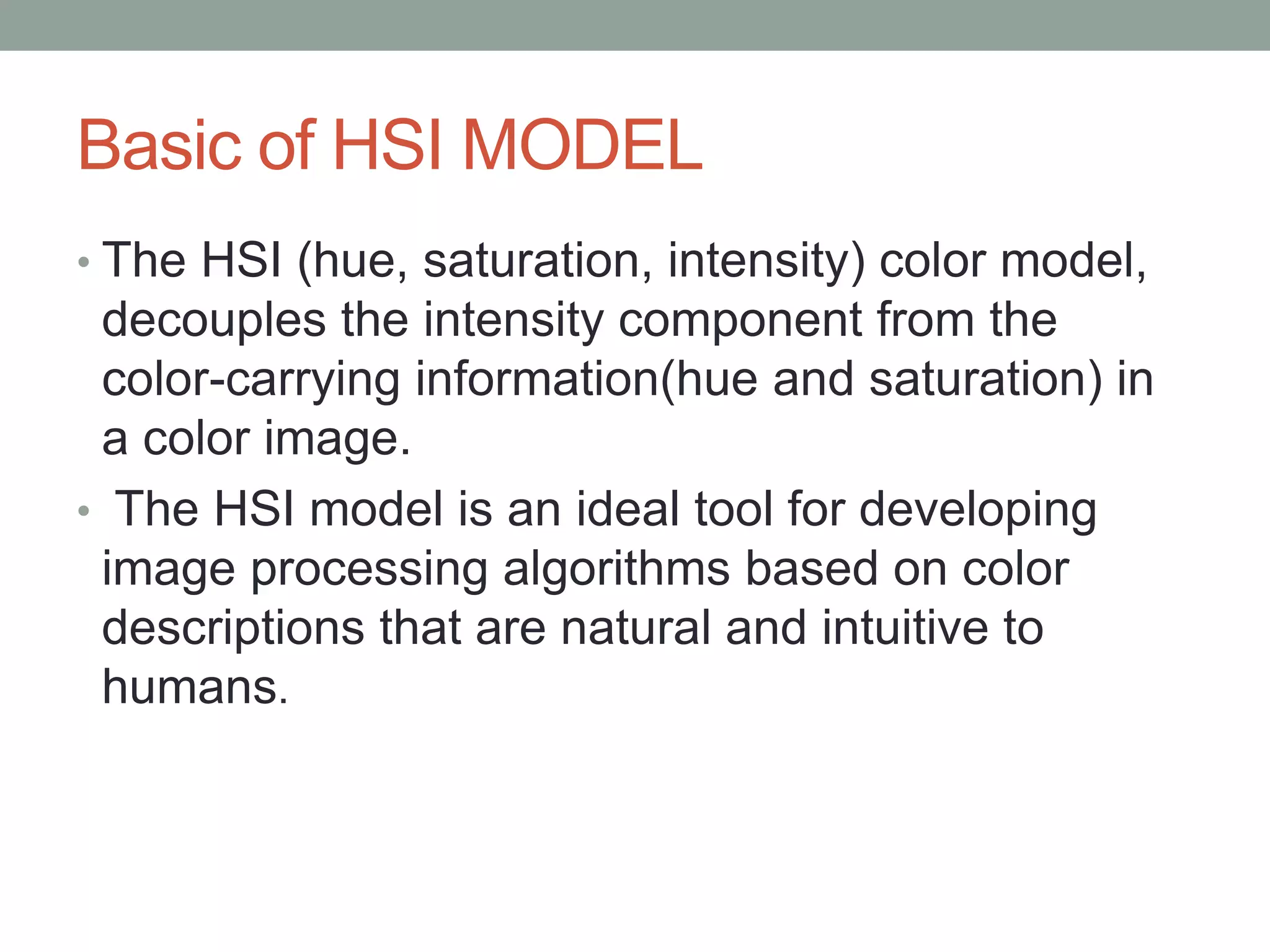 Basic of HSI MODEL
• The HSI (hue, saturation, intensity) color model,
decouples the intensity component from the
color-carrying information(hue and saturation) in
a color image.
• The HSI model is an ideal tool for developing
image processing algorithms based on color
descriptions that are natural and intuitive to
humans.
 
