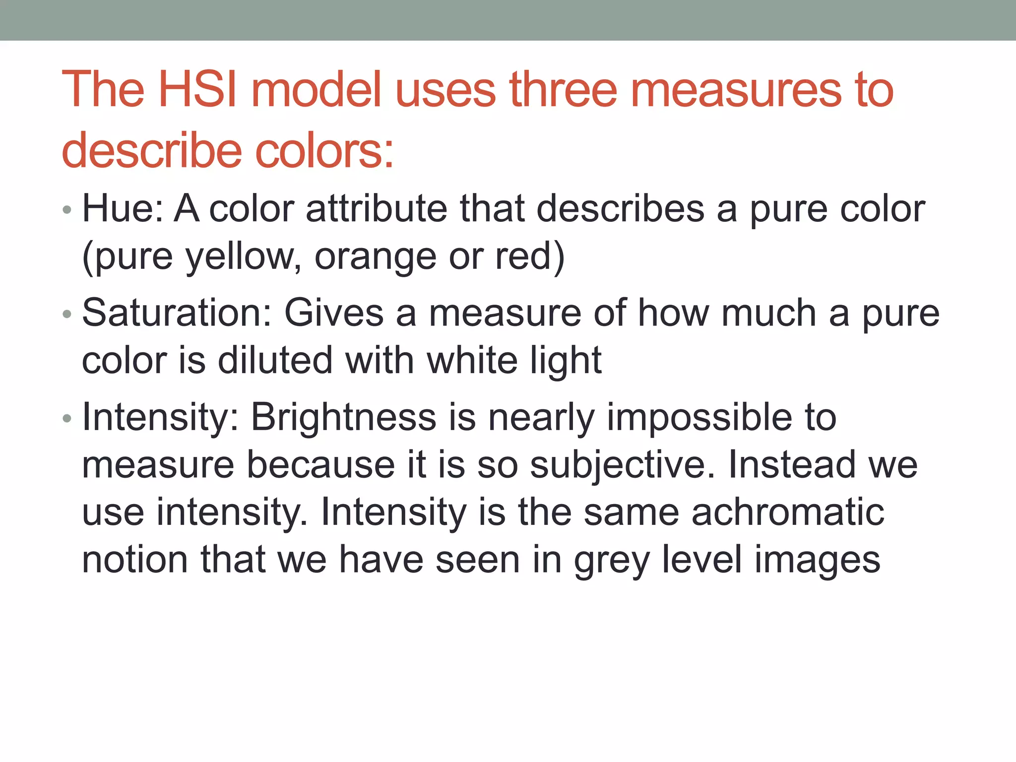 The HSI model uses three measures to
describe colors:
• Hue: A color attribute that describes a pure color
(pure yellow, orange or red)
• Saturation: Gives a measure of how much a pure
color is diluted with white light
• Intensity: Brightness is nearly impossible to
measure because it is so subjective. Instead we
use intensity. Intensity is the same achromatic
notion that we have seen in grey level images
 