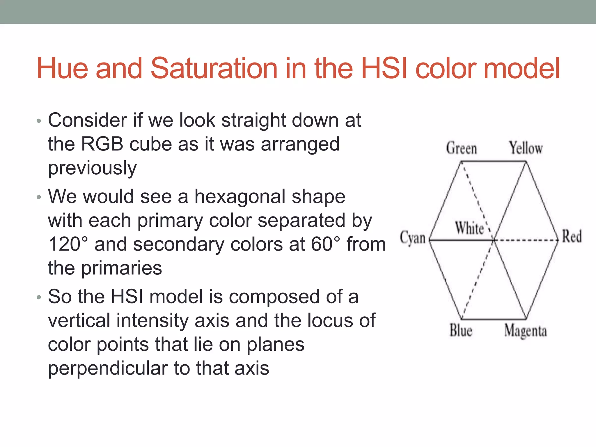 Hue and Saturation in the HSI color model
• Consider if we look straight down at
the RGB cube as it was arranged
previously
• We would see a hexagonal shape
with each primary color separated by
120° and secondary colors at 60° from
the primaries
• So the HSI model is composed of a
vertical intensity axis and the locus of
color points that lie on planes
perpendicular to that axis
 