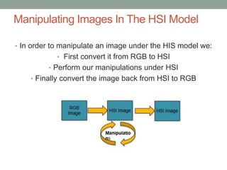 Manipulating Images In The HSI Model
• In order to manipulate an image under the HIS model we:
• First convert it from RGB to HSI
• Perform our manipulations under HSI
• Finally convert the image back from HSI to RGB
 