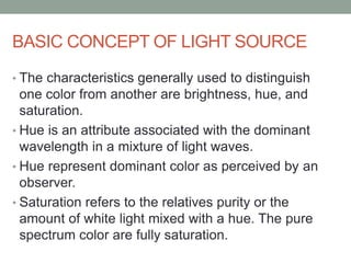 BASIC CONCEPT OF LIGHT SOURCE
• The characteristics generally used to distinguish
one color from another are brightness, hue, and
saturation.
• Hue is an attribute associated with the dominant
wavelength in a mixture of light waves.
• Hue represent dominant color as perceived by an
observer.
• Saturation refers to the relatives purity or the
amount of white light mixed with a hue. The pure
spectrum color are fully saturation.
 