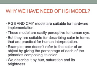 WHY WE HAVE NEED OF HSI MODEL?
• RGB AND CMY model are suitable for hardware
implementation.
• These model are easily perceptive to human eye.
• But they are suitable for describing color in terms
that are practical for human interpretation.
• Example- one doesn’t refer to the color of an
object by giving the percentage of each of the
primaries composing its color.
• We describe it by hue, saturation and its
brightness
 