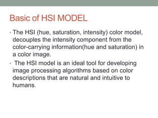 Basic of HSI MODEL
• The HSI (hue, saturation, intensity) color model,
decouples the intensity component from the
color-carrying information(hue and saturation) in
a color image.
• The HSI model is an ideal tool for developing
image processing algorithms based on color
descriptions that are natural and intuitive to
humans.
 