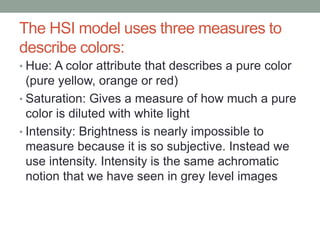 The HSI model uses three measures to
describe colors:
• Hue: A color attribute that describes a pure color
(pure yellow, orange or red)
• Saturation: Gives a measure of how much a pure
color is diluted with white light
• Intensity: Brightness is nearly impossible to
measure because it is so subjective. Instead we
use intensity. Intensity is the same achromatic
notion that we have seen in grey level images
 