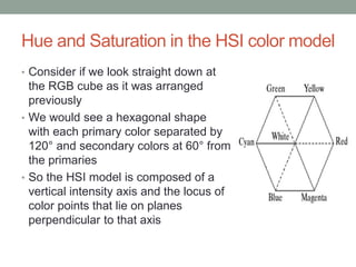 Hue and Saturation in the HSI color model
• Consider if we look straight down at
the RGB cube as it was arranged
previously
• We would see a hexagonal shape
with each primary color separated by
120° and secondary colors at 60° from
the primaries
• So the HSI model is composed of a
vertical intensity axis and the locus of
color points that lie on planes
perpendicular to that axis
 