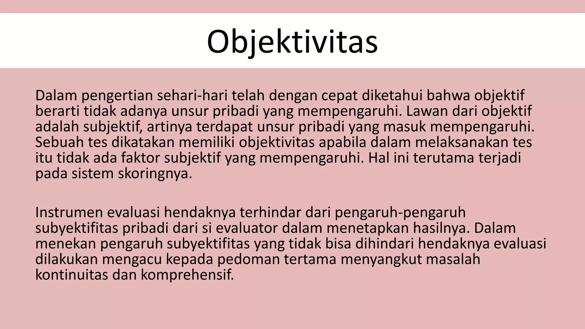 Objektivitas
Dalam pengertian sehari-hari telah dengan cepat diketahui bahwa objektif
berarti tidak adanya unsur pribadi yang mempengaruhi. Lawan dari objektif
adalah subjektif, artinya terdapat unsur pribadi yang masuk mempengaruhi.
Sebuah tes dikatakan memiliki objektivitas apabila dalam melaksanakan tes
itu tidak ada faktor subjektif yang mempengaruhi. Hal ini terutama terjadi
pada sistem skoringnya.
Instrumen evaluasi hendaknya terhindar dari pengaruh-pengaruh
subyektifitas pribadi dari si evaluator dalam menetapkan hasilnya. Dalam
menekan pengaruh subyektifitas yang tidak bisa dihindari hendaknya evaluasi
dilakukan mengacu kepada pedoman tertama menyangkut masalah
kontinuitas dan komprehensif.
 