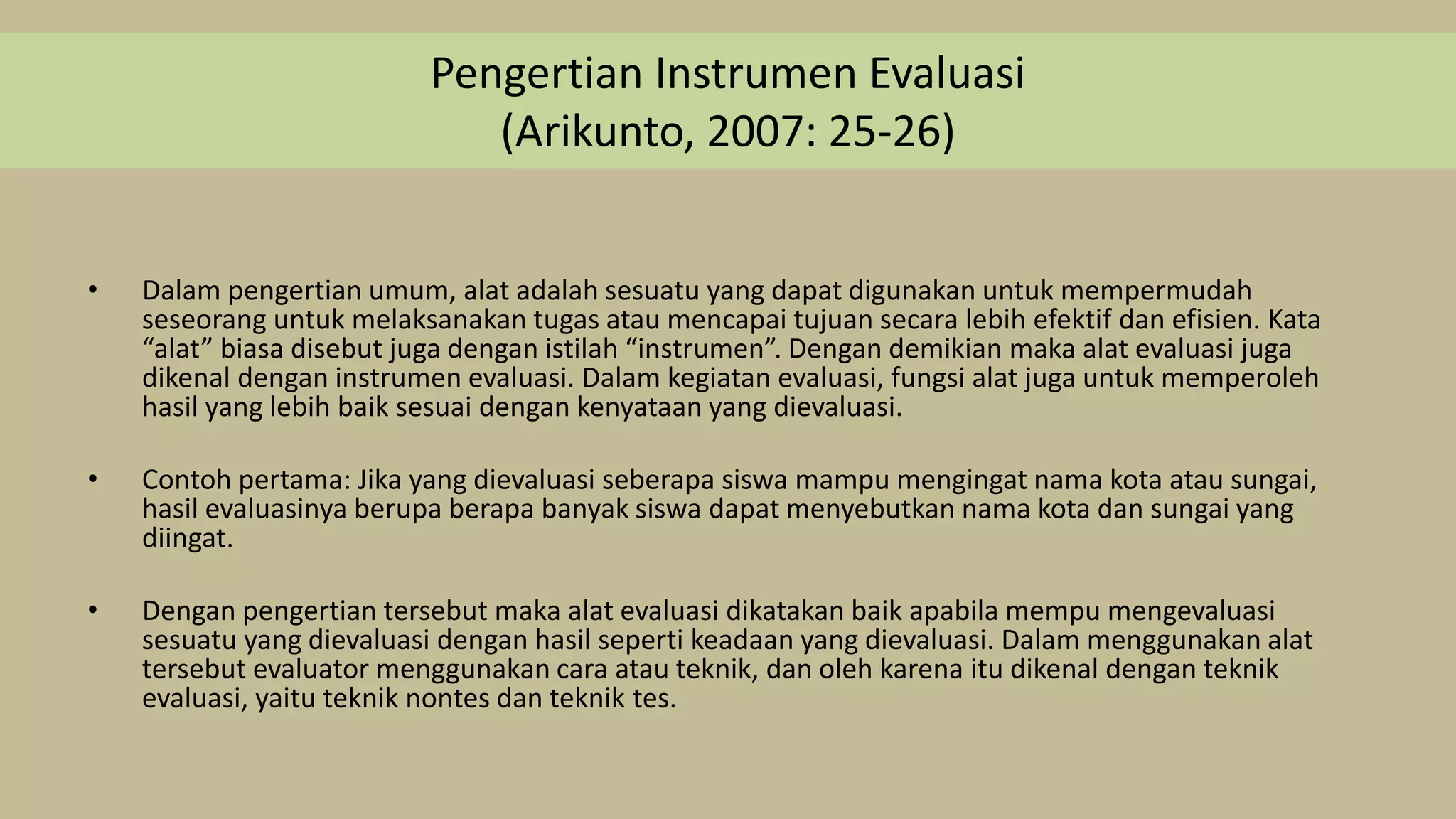 Pengertian Instrumen Evaluasi
(Arikunto, 2007: 25-26)
• Dalam pengertian umum, alat adalah sesuatu yang dapat digunakan untuk mempermudah
seseorang untuk melaksanakan tugas atau mencapai tujuan secara lebih efektif dan efisien. Kata
“alat” biasa disebut juga dengan istilah “instrumen”. Dengan demikian maka alat evaluasi juga
dikenal dengan instrumen evaluasi. Dalam kegiatan evaluasi, fungsi alat juga untuk memperoleh
hasil yang lebih baik sesuai dengan kenyataan yang dievaluasi.
• Contoh pertama: Jika yang dievaluasi seberapa siswa mampu mengingat nama kota atau sungai,
hasil evaluasinya berupa berapa banyak siswa dapat menyebutkan nama kota dan sungai yang
diingat.
• Dengan pengertian tersebut maka alat evaluasi dikatakan baik apabila mempu mengevaluasi
sesuatu yang dievaluasi dengan hasil seperti keadaan yang dievaluasi. Dalam menggunakan alat
tersebut evaluator menggunakan cara atau teknik, dan oleh karena itu dikenal dengan teknik
evaluasi, yaitu teknik nontes dan teknik tes.
 