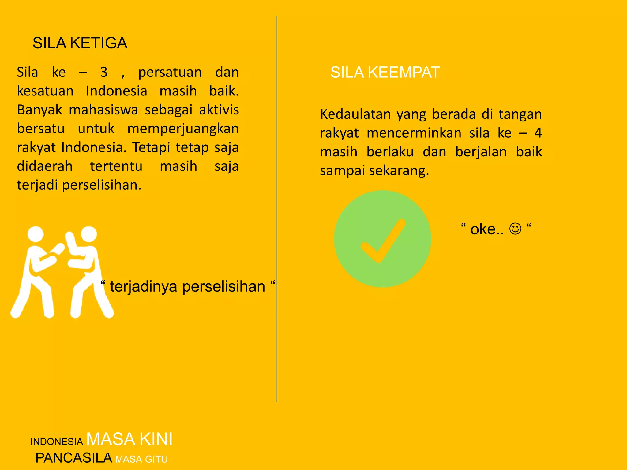 Sila ke – 3 , persatuan dan
kesatuan Indonesia masih baik.
Banyak mahasiswa sebagai aktivis
bersatu untuk memperjuangkan
rakyat Indonesia. Tetapi tetap saja
didaerah tertentu masih saja
terjadi perselisihan.
Kedaulatan yang berada di tangan
rakyat mencerminkan sila ke – 4
masih berlaku dan berjalan baik
sampai sekarang.
SILA KETIGA
SILA KEEMPAT
“ oke..  “
“ terjadinya perselisihan “
INDONESIA MASA KINI
PANCASILA MASA GITU
 