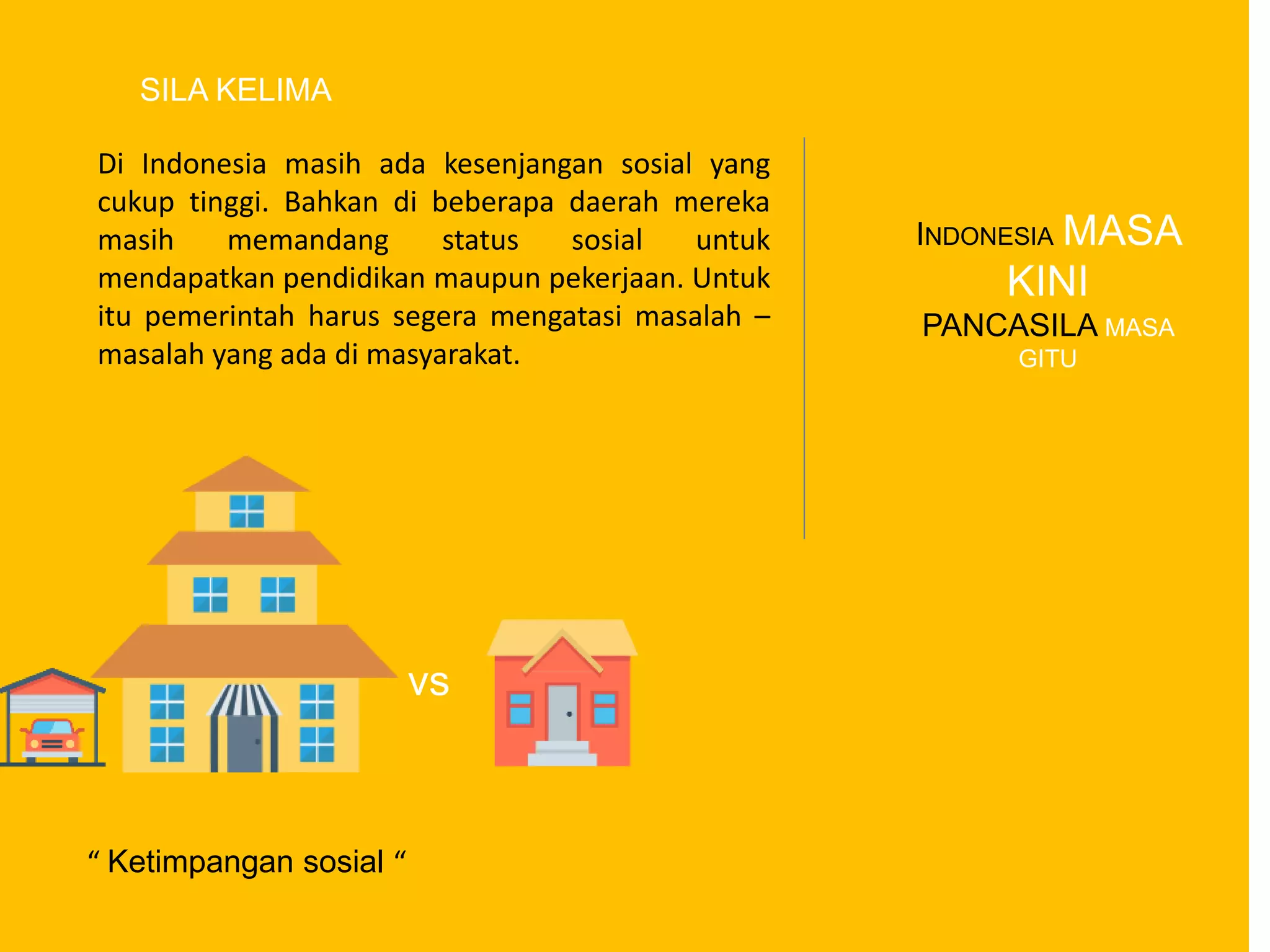 vs
Di Indonesia masih ada kesenjangan sosial yang
cukup tinggi. Bahkan di beberapa daerah mereka
masih memandang status sosial untuk
mendapatkan pendidikan maupun pekerjaan. Untuk
itu pemerintah harus segera mengatasi masalah –
masalah yang ada di masyarakat.
INDONESIA MASA
KINI
PANCASILA MASA
GITU
SILA KELIMA
“ Ketimpangan sosial “
 