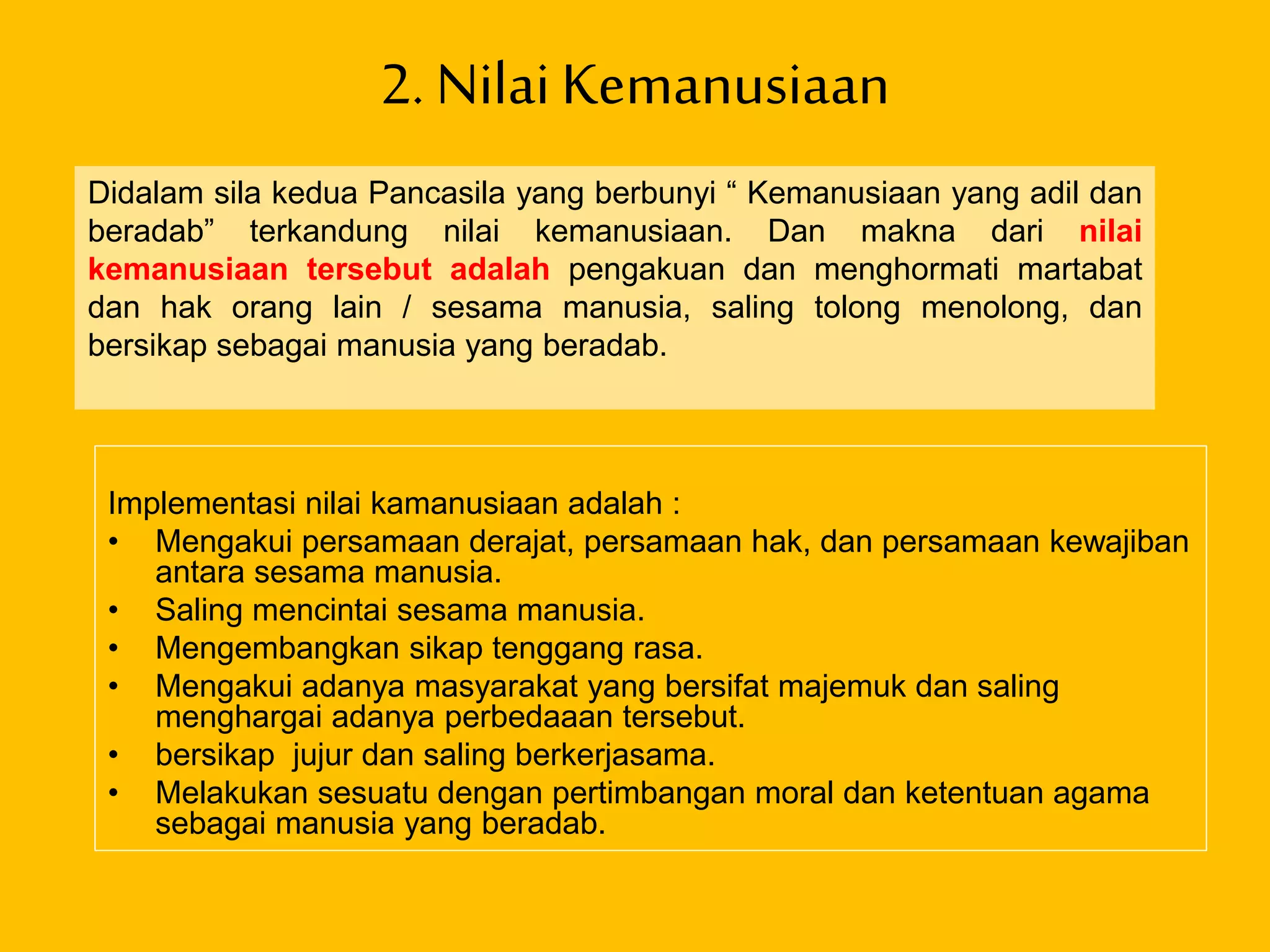 2. NilaiKemanusiaan
Implementasi nilai kamanusiaan adalah :
• Mengakui persamaan derajat, persamaan hak, dan persamaan kewajiban
antara sesama manusia.
• Saling mencintai sesama manusia.
• Mengembangkan sikap tenggang rasa.
• Mengakui adanya masyarakat yang bersifat majemuk dan saling
menghargai adanya perbedaaan tersebut.
• bersikap jujur dan saling berkerjasama.
• Melakukan sesuatu dengan pertimbangan moral dan ketentuan agama
sebagai manusia yang beradab.
Didalam sila kedua Pancasila yang berbunyi “ Kemanusiaan yang adil dan
beradab” terkandung nilai kemanusiaan. Dan makna dari nilai
kemanusiaan tersebut adalah pengakuan dan menghormati martabat
dan hak orang lain / sesama manusia, saling tolong menolong, dan
bersikap sebagai manusia yang beradab.
 