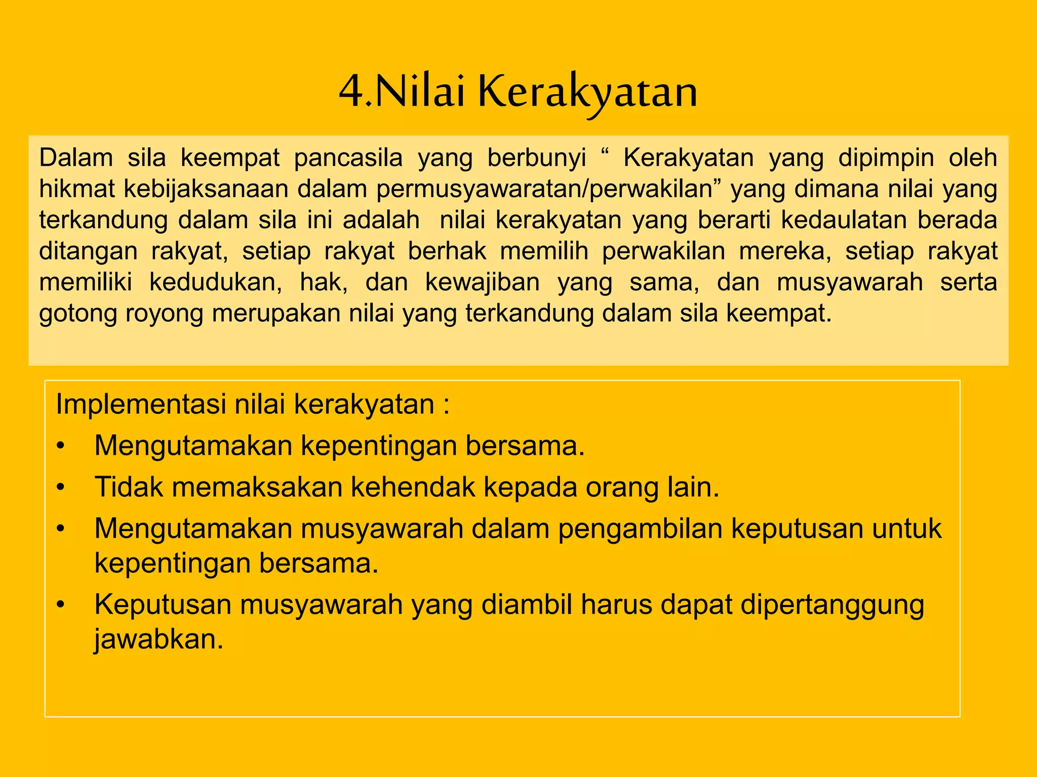 4.Nilai Kerakyatan
Implementasi nilai kerakyatan :
• Mengutamakan kepentingan bersama.
• Tidak memaksakan kehendak kepada orang lain.
• Mengutamakan musyawarah dalam pengambilan keputusan untuk
kepentingan bersama.
• Keputusan musyawarah yang diambil harus dapat dipertanggung
jawabkan.
Dalam sila keempat pancasila yang berbunyi “ Kerakyatan yang dipimpin oleh
hikmat kebijaksanaan dalam permusyawaratan/perwakilan” yang dimana nilai yang
terkandung dalam sila ini adalah nilai kerakyatan yang berarti kedaulatan berada
ditangan rakyat, setiap rakyat berhak memilih perwakilan mereka, setiap rakyat
memiliki kedudukan, hak, dan kewajiban yang sama, dan musyawarah serta
gotong royong merupakan nilai yang terkandung dalam sila keempat.
 