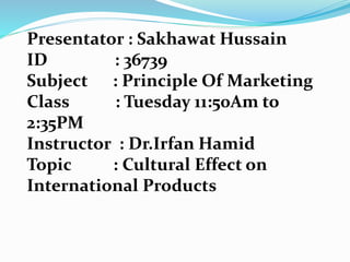 Presentator : Sakhawat Hussain
ID : 36739
Subject : Principle Of Marketing
Class : Tuesday 11:50Am to
2:35PM
Instructor : Dr.Irfan Hamid
Topic : Cultural Effect on
International Products
 